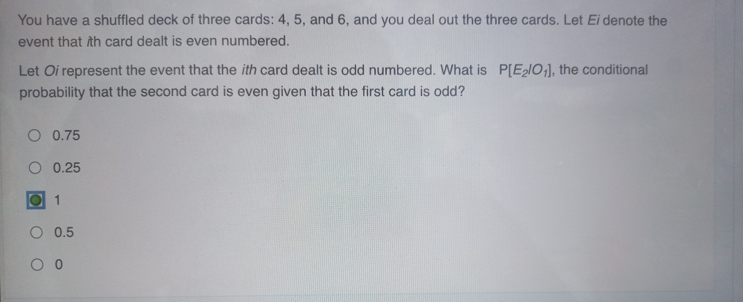 You have a shuffled deck of three cards: 4, 5, and 6, and you deal out the three cards. Let Ei denote the
event that ith card dealt is even numbered.
Let Oi represent the event that the ith card dealt is odd numbered. What is P[E_2/O_1] , the conditional
probability that the second card is even given that the first card is odd?
0.75
0.25
1
0.5
0