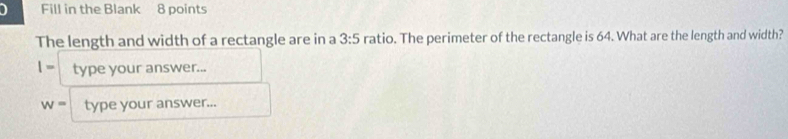 Fill in the Blank 8 points 
The length and width of a rectangle are in a 3:5 ratio. The perimeter of the rectangle is 64. What are the length and width? 
|= type your answer...
w= type your answer...