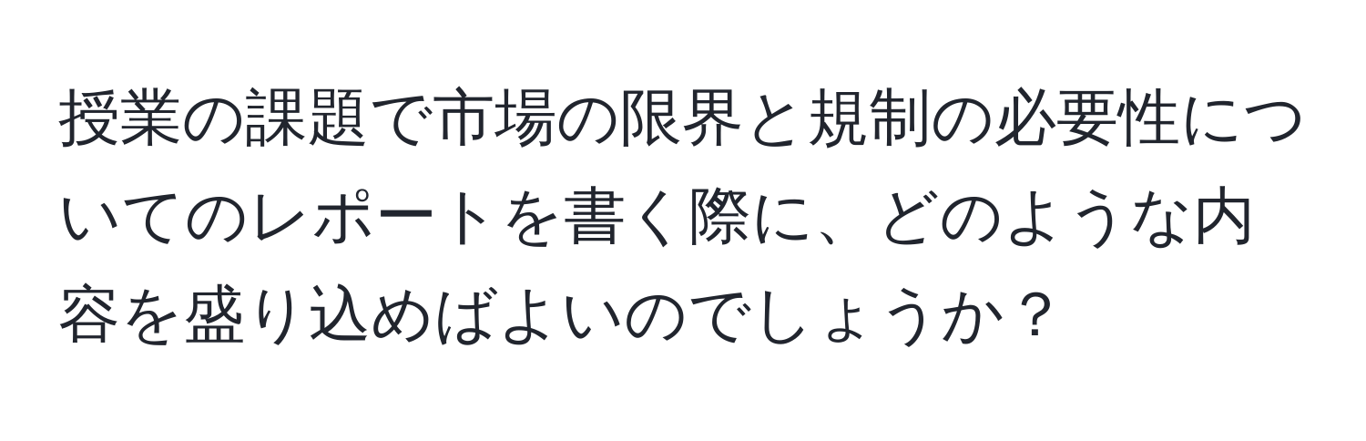 授業の課題で市場の限界と規制の必要性についてのレポートを書く際に、どのような内容を盛り込めばよいのでしょうか？