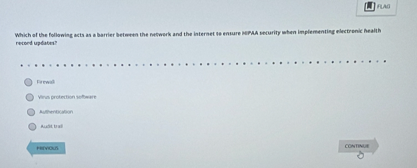 FLAG
Which of the following acts as a barrier between the network and the internet to ensure HIPAA security when implementing electronic health
record updates?
Firewall
Virus protection software
Authentication
Audit trail
PREVIOUS continUe