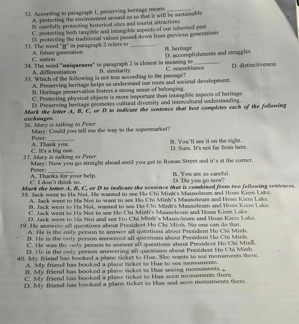 According to paragraph 1, preserving heritage means _.
A. protecting the environment around us so that it will be sustainable
B. carefully protecting historical sites and tourist attractions
C. protecting both tangible and intangible aspects of our inherited past
D. protecting the traditional values passed down from previous generations
33. The word "it" in paragraph 2 refers to _.
A. future generation B. heritage
D. accomplishments and struggles
C. nation
34. The word "uniqueness" in paragraph 2 is closest in meaning to_ .
A. differentiation B. similarity C. resemblance D. distinctiveness
35. Which of the following is not true according to the passage?
A. Preserving heritage helps us understand our roots and societal development.
B. Heritage preservation fosters a strong sense of belonging.
C. Protecting physical objects is more important than intangible aspects of heritage.
D. Preserving heritage promotes cultural diversity and intercultural understanding.
Mark the letter A, B, C, or D to indicate the sentence that best completes each of the following
exchanges.
36. Mary is talking to Peter.
Mary: Could you tell me the way to the supermarket?
Peter:_
A. Thank you. B. You’ll see it on the right.
C. It's a big one. D. Sure. It's not far from here.
37. Mary is talking to Peter.
Mary: Now you go straight ahead until you get to Ronan Street and it's at the corner.
Peter:_
A. Thanks for your help. B. You are so careful.
C. I don’t think so. D. Do you go now?
Mark the letter A, B, C, or D to indicate the sentence that is combined from two following sentences.
38. Jack went to Ha Noi. He wanted to see Ho Chi Minh's Mausoleum and Hoan Kiem Lake.
A. Jack went to Ha Noi to want to see Ho Chi Minh’s Mausoleum and Hoan Kiem Lake.
B. Jack went to Ha Noi, wanted to see Ho Chi Minh's Mausoleum and Hoan Kiem Lake.
C. Jack went to Ha Noi to see Ho Chi Minh's Mausoleum and Hoan Kiem Lake.
D. Jack went to Ha Noi and see Ho Chi Minh’s Mausoleum and Hoan Kiem Lake.
39. He answers all questions about President Ho Chi Minh. No one can do that.
A. He is the only person to answer all questions about President Ho Chi Minh.
B. He is the only person answered all questions about President Ho Chi Minh.
C. He was the only person to answer all questions about President Ho Chi Minh.
D. He is the only person answering all questions about President Ho Chi Minh.
40. My friend has booked a plane ticket to Hue. She wants to see monuments there.
A. My friend has booked a plane ticket to Hue to see monuments.
B. My friend has booked a plane ticket to Hue seeing monuments.
C. My friend has booked a plane ticket to Hue seen monuments there.
D. My friend has booked a plane ticket to Hue and seen monuments there.