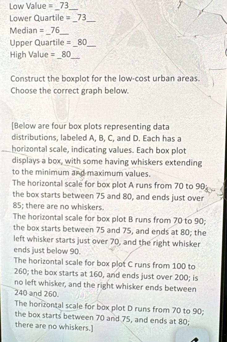 Low Value =73 _
Lower Quartile =_ 73 __
Median =_ 76 _
Upper Quartile =_ 80 __
High Value =_ 80 _
Construct the boxplot for the low-cost urban areas.
Choose the correct graph below.
[Below are four box plots representing data
distributions, labeled A, B, C, and D. Each has a
horizontal scale, indicating values. Each box plot
displays a box, with some having whiskers extending
to the minimum and maximum values.
The horizontal scale for box plot A runs from 70 to 90
the box starts between 75 and 80, and ends just over
85; there are no whiskers.
The horizontal scale for box plot B runs from 70 to 90;
the box starts between 75 and 75, and ends at 80; the
left whisker starts just over 70, and the right whisker
ends just below 90.
The horizontal scale for box plot C runs from 100 to
260; the box starts at 160, and ends just over 200; is
no left whisker, and the right whisker ends between
240 and 260.
The horizontal scale for box plot D runs from 70 to 90;
the box starts between 70 and 75, and ends at 80;
there are no whiskers.]