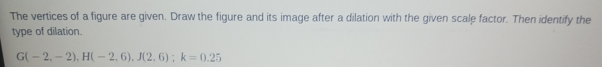The vertices of a figure are given. Draw the figure and its image after a dilation with the given scale factor. Then identify the 
type of dilation.
G(-2,-2), H(-2,6), J(2,6); k=0.25