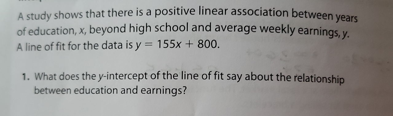 A study shows that there is a positive linear association between years
of education, x, beyond high school and average weekly earnings, y. 
A line of fit for the data is y=155x+800. 
1. What does the y-intercept of the line of fit say about the relationship 
between education and earnings?