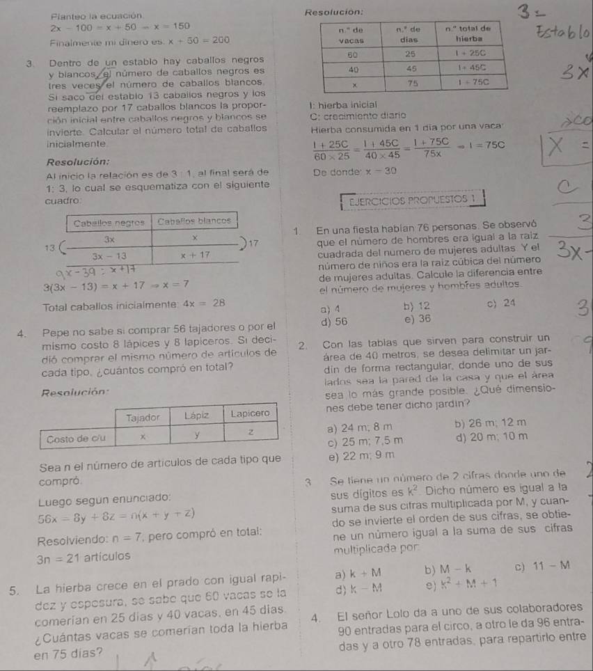 Planteo la ecuación Resolución:
2x-100=x+50-x=150
Finalmerte mi dinero es x+50=200
3. Dentro de un estabio hay caballos negros
y biancos, el número de caballos negros es
tres veces el número de caballos blancos
Si saco del establo 13 caballos negros y los
reemplazo por 17 caballos blancos la propor- I: hierba inicial
ción inicial entre caballos negros y blancos se C: crecimiento diario
invierte. Calcular el número total de caballos Hierba consumida en 1 día por una vaca
inicialmente
Resolución:
 (1+25C)/60* 25 = (1+45C)/40* 45 = (1+75C)/75*  =1=75C
Al inicio la relación es de 3:1 al final será de De donde x-30
1:3 , lo cual se esquematiza con el siguiente
cuadro EJERCICIÓS PROPUESTOS 1
1. En una fiesta habian 76 personas. Se observó
1
que el número de hombres era iguaí a la raiz
cuadrada del numero de mujeres adultas. Y el
número de niños era la raiz cúbica del número
3(3x-13)=x+17=x=7 de mujeres adultas. Calcule la diferencia entre
el número de mujeres y hombres adultos.
Total caballos inicialmente: 4x=28 a) 4 b) 12 c) 24
4. Pepe no sabe si comprar 56 tajadores o por el d) 56 e) 36
mismo costo 8 lápices y 8 lapiceros. Sí deci-
dió comprar el mismo número de artículos de 2. Con las tablas que sirven para construir un
área de 40 metros, se desea delimitar un jar-
cada tipo. ¿cuántos compró en total? din de forma rectangular, donde uno de sus
Resolución: lados sea la pared de la casa y que el área
sea lo más grande posible. ¿Qué dimensio-
nes debe tener dicho jardin?
a) 24 m; 8 m b) 26 m; 12 m
c) 25 m; 7,5 m d) 20 m; 10 m
Sea n el número de artículos de cada tipo que e) 22 m; 9 m
compró
3 Se tiene un número de 2 cifras donde uno de
sus dígitos es k^2
Luego segun enunciado: Dicho número es igual a la
56x=8y+8z=n(x+y+z) suma de sus cifras multiplicada por M, y cuan-
do se invierte el orden de sus cifras, se obtie-
Resolviendo: n=7 pero compró en total:
ne un número igual a la suma de sus cifras
3n=21 artículos multiplicada por
5. La hierba crece en el prado con igual rapi- a) k+M b) M-k C) 11-M
dez y espesurá, se sabe que 60 vacas se la d) k-M e) k^2+M+1
comerian en 25 dias y 40 vacas, en 45 dias
¿Cuántas vacas se comerían toda la hierba 4. El señor Lolo da a uno de sus colaboradores
90 entradas para el circo, a otro le da 96 entra-
en 75 dias? das y a otro 78 entradas, para repartirlo entre