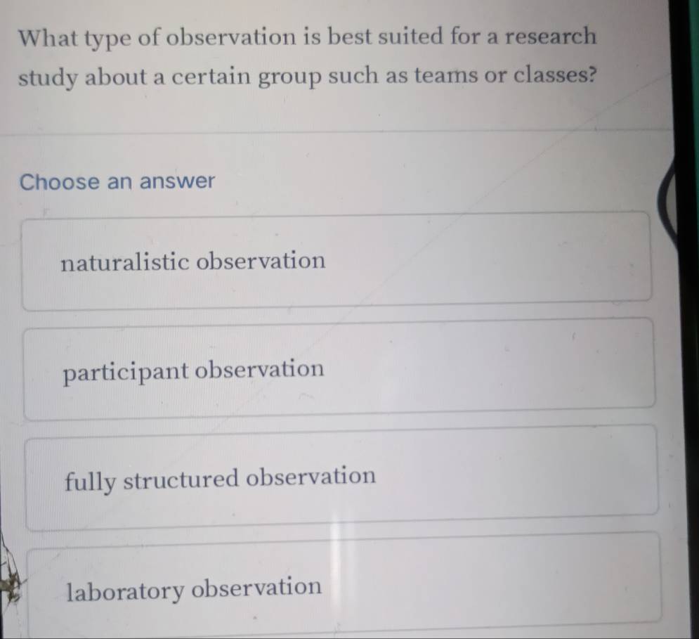 What type of observation is best suited for a research
study about a certain group such as teams or classes?
Choose an answer
naturalistic observation
participant observation
fully structured observation
laboratory observation