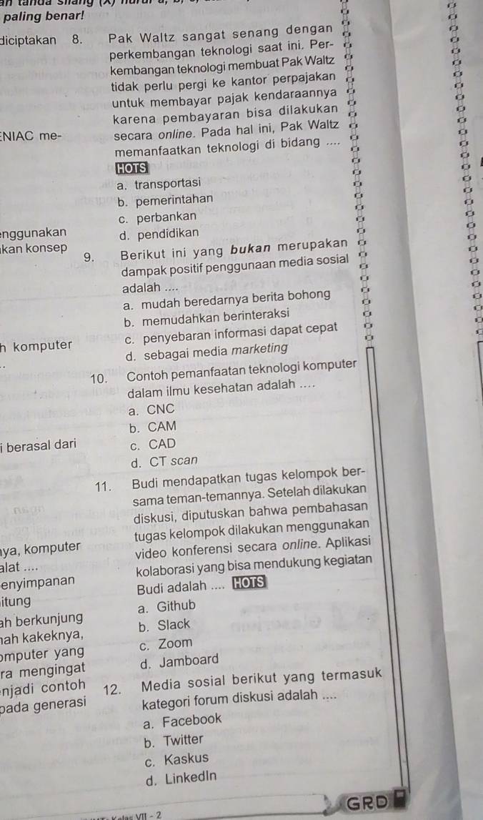 paling benar!
diciptakan 8. Pak Waltz sangat senang dengan 6
perkembangan teknologi saat ini. Per-
kembangan teknologi membuat Pak Waltz
tidak perlu pergi ke kantor perpajakan
untuk membayar pajak kendaraannya
karena pembayaran bisa dilakukan
NIAC me- secara online. Pada hal ini, Pak Waltz
memanfaatkan teknologi di bidang ....
HOTS
a. transportasi
b. pemerintahan
c. perbankan
nggunakan d. pendidikan
kan konsep Berikut ini yang bukan merupakan
9.
dampak positif penggunaan media sosial
adalah ....
a. mudah beredarnya berita bohong
b. memudahkan berinteraksi
h komputer c. penyebaran informasi dapat cepat
d. sebagai media marketing
10. Contoh pemanfaatan teknologi komputer
dalam ilmu kesehatan adalah ....
a. CNC
b. CAM
i berasal dari c. CAD
d. CT scan
11. Budi mendapatkan tugas kelompok ber-
sama teman-temannya. Setelah dilakukan
diskusi, diputuskan bahwa pembahasan
ya, komputer tugas kelompok dilakukan menggunakan
video konferensi secara online. Aplikasi
alat ....
enyimpanan kolaborasi yang bisa mendukung kegiatan
itung Budi adalah .... HOTS
ah berkunjung a. Github
ah kakeknya, b. Slack
mputer yang c. Zoom
ra mengingat d. Jamboard
njadi contoh 12. Media sosial berikut yang termasuk
bada generasi kategori forum diskusi adalah ....
a. Facebook
b. Twitter
c. Kaskus
d. LinkedIn
GRD
V e tar VII- 2