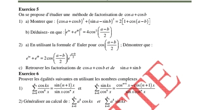 On se propose d'étudier une méthode de factorisation de cos a+cos b
1) a) Montrer que : (cos a+cos b)^2+(sin a-sin b)^2=2[1+cos (a-b)]
b) Déduisez- en que : |e^(omega)+e^(omega)|^2=4cos^2( (a-b)/2 )
2) a) En utilisant la formule d’ Euler pour cos ( (a-b)/2 ); Démontrer que :
e^(ka)+e^(ib)=2cos ( (a-b)/2 )e^(ifrac a-b)2
c) Retrouver les factorisations de cos a+cos b et de sin a+sin b
Exercice 6 
Prouver les égalités suivantes en utilisant les nombres complexes 
1) sumlimits _(k=0)^n cos kx/cos^kx = (sin (n+1)x)/sin xcos^nx  et sumlimits _(k=0)^n sin kx/cos^kx = (cos^(n+1)x-cos (n+1)x)/sin xcos^nx 
2) Généraliser au calcul de : sumlimits _(k=0)^na^kcos kx et sumlimits _(k=0)^na^ksin kx