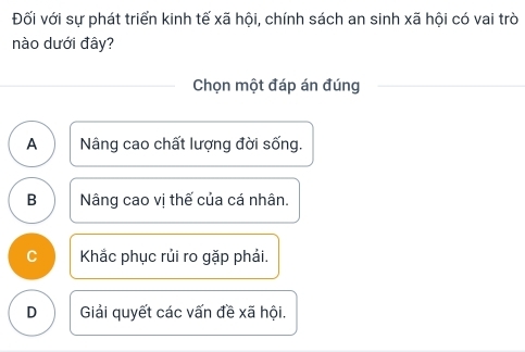 Đối với sự phát triển kinh tế xã hội, chính sách an sinh xã hội có vai trò
nào dưới đây?
Chọn một đáp án đúng
A Nâng cao chất lượng đời sống.
B Nâng cao vị thế của cá nhân.
C Khắc phục rủi ro gặp phải.
D Giải quyết các vấn đề xã hội.