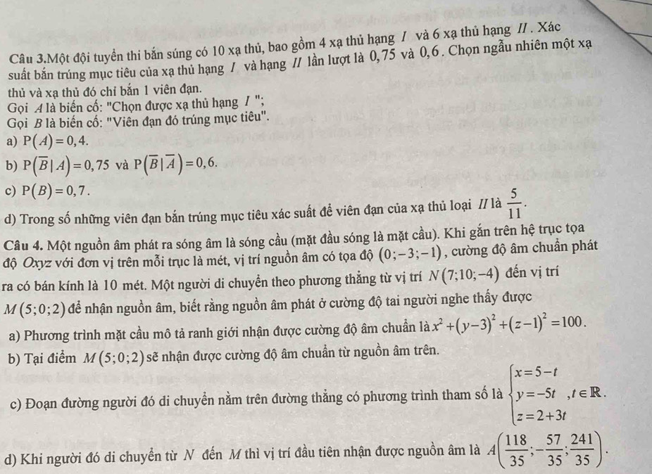 Câu 3.Một đội tuyển thi bắn súng có 10 xạ thủ, bao gồm 4 xạ thủ hạng / và 6 xạ thủ hạng // . Xác
suất bắn trúng mục tiêu của xạ thủ hạng / và hạng 7/ lần lượt là 0,75 và 0,6 . Chọn ngẫu nhiên một xạ
thủ và xạ thủ đó chỉ bắn 1 viên đạn.
Gọi A là biến cố: "Chọn được xạ thủ hạng / ";
Gọi B là biến cổ: "Viên đạn đó trúng mục tiêu".
a) P(A)=0,4.
b) P(overline B|A)=0,75 và P(overline B|overline A)=0,6.
c) P(B)=0,7.
d) Trong số những viên đạn bắn trúng mục tiêu xác suất để viên đạn của xạ thủ loại // là  5/11 .
Câu 4. Một nguồn âm phát ra sóng âm là sóng cầu (mặt đầu sóng là mặt cầu). Khi gắn trên hệ trục tọa
độ Oxyz với đơn vị trên mỗi trục là mét, vị trí nguồn âm có tọa độ (0;-3;-1) , cường độ âm chuẩn phát
ra có bán kính là 10 mét. Một người di chuyển theo phương thẳng từ vị trí N(7;10;-4) đến vị trí
M(5;0;2) để nhân nguồn âm, biết rằng nguồn âm phát ở cường độ tai người nghe thấy được
a) Phương trình mặt cầu mô tả ranh giới nhận được cường độ âm chuẩn là x^2+(y-3)^2+(z-1)^2=100.
b) Tại điểm M(5;0;2) sẽ nhận được cường độ âm chuẩn từ nguồn âm trên.
c) Đoạn đường người đó di chuyển nằm trên đường thẳng có phương trình tham số là beginarrayl x=5-t y=-5t,t∈ R. z=2+3tendarray.
d) Khi người đó di chuyển từ N đến M thì vị trí đầu tiên nhận được nguồn âm là A( 118/35 ;- 57/35 ; 241/35 ).