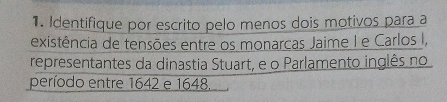 Identifique por escrito pelo menos dois motivos para a 
existência de tensões entre os monarcas Jaime I e Carlos I, 
representantes da dinastia Stuart, e o Parlamento inglês no 
período entre 1642 e 1648.