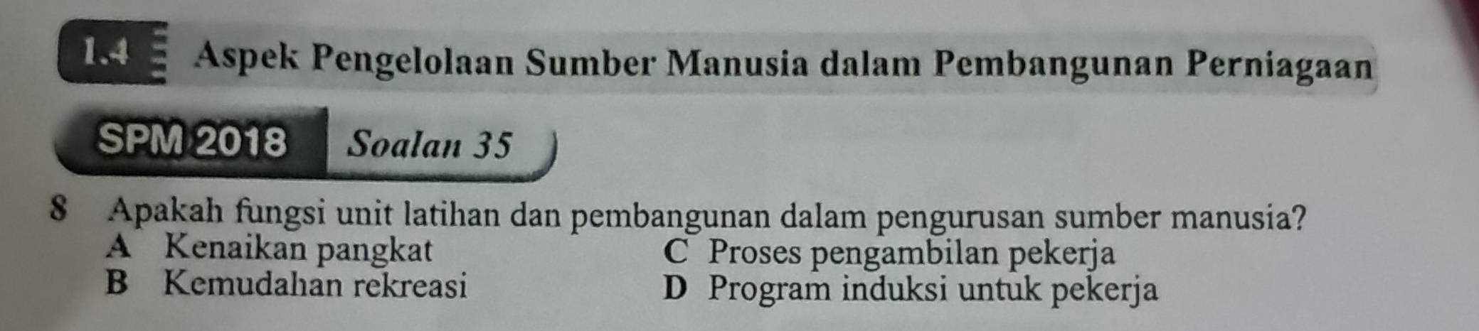 1.4 Aspek Pengelolaan Sumber Manusia dalam Pembangunan Perniagaan
SPM 2018 Soalan 35
8 Apakah fungsi unit latihan dan pembangunan dalam pengurusan sumber manusia?
A Kenaikan pangkat C Proses pengambilan pekerja
B Kemudahan rekreasi D Program induksi untuk pekerja