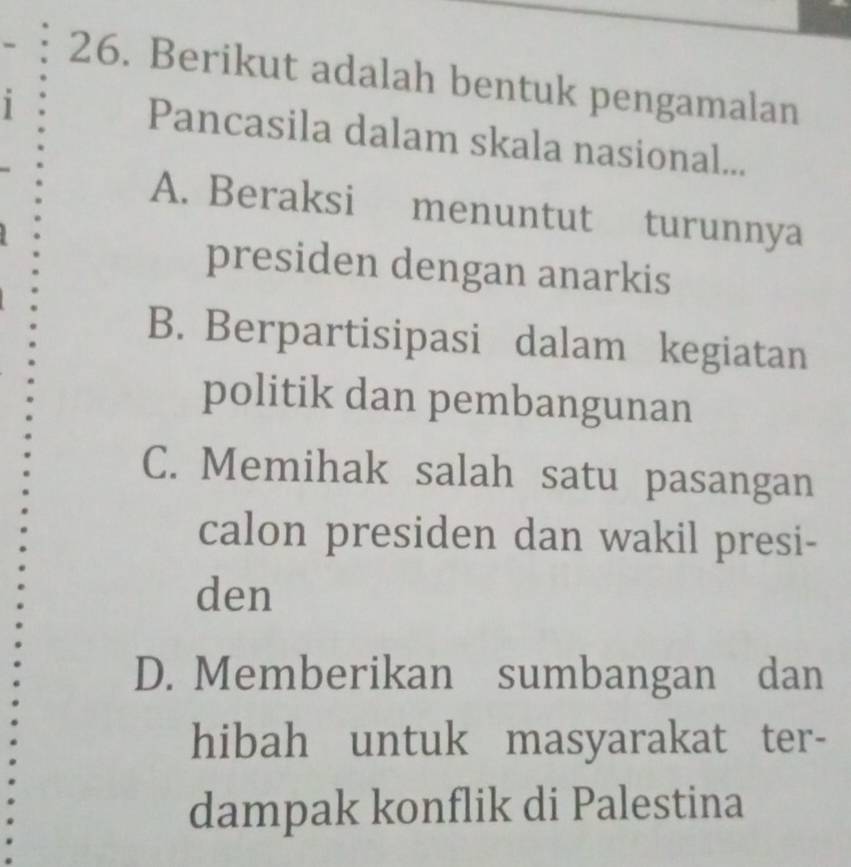 Berikut adalah bentuk pengamalan
1 Pancasila dalam skala nasional...
A. Beraksi menuntut turunnya
presiden dengan anarkis
B. Berpartisipasi dalam kegiatan
politik dan pembangunan
C. Memihak salah satu pasangan
calon presiden dan wakil presi-
den
D. Memberikan sumbangan dan
hibah untuk masyarakat ter-
dampak konflik di Palestina