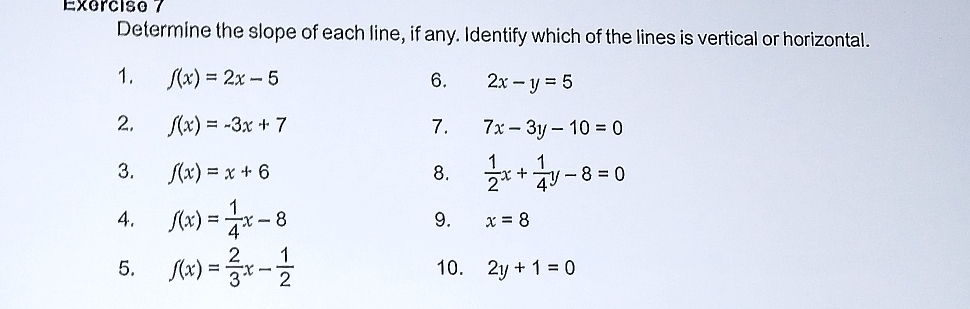 Determine the slope of each line, if any. Identify which of the lines is vertical or horizontal. 
1. f(x)=2x-5 6. 2x-y=5
2. f(x)=-3x+7 7. 7x-3y-10=0
3. f(x)=x+6 8.  1/2 x+ 1/4 y-8=0
4. f(x)= 1/4 x-8 9. x=8
5. f(x)= 2/3 x- 1/2  10. 2y+1=0