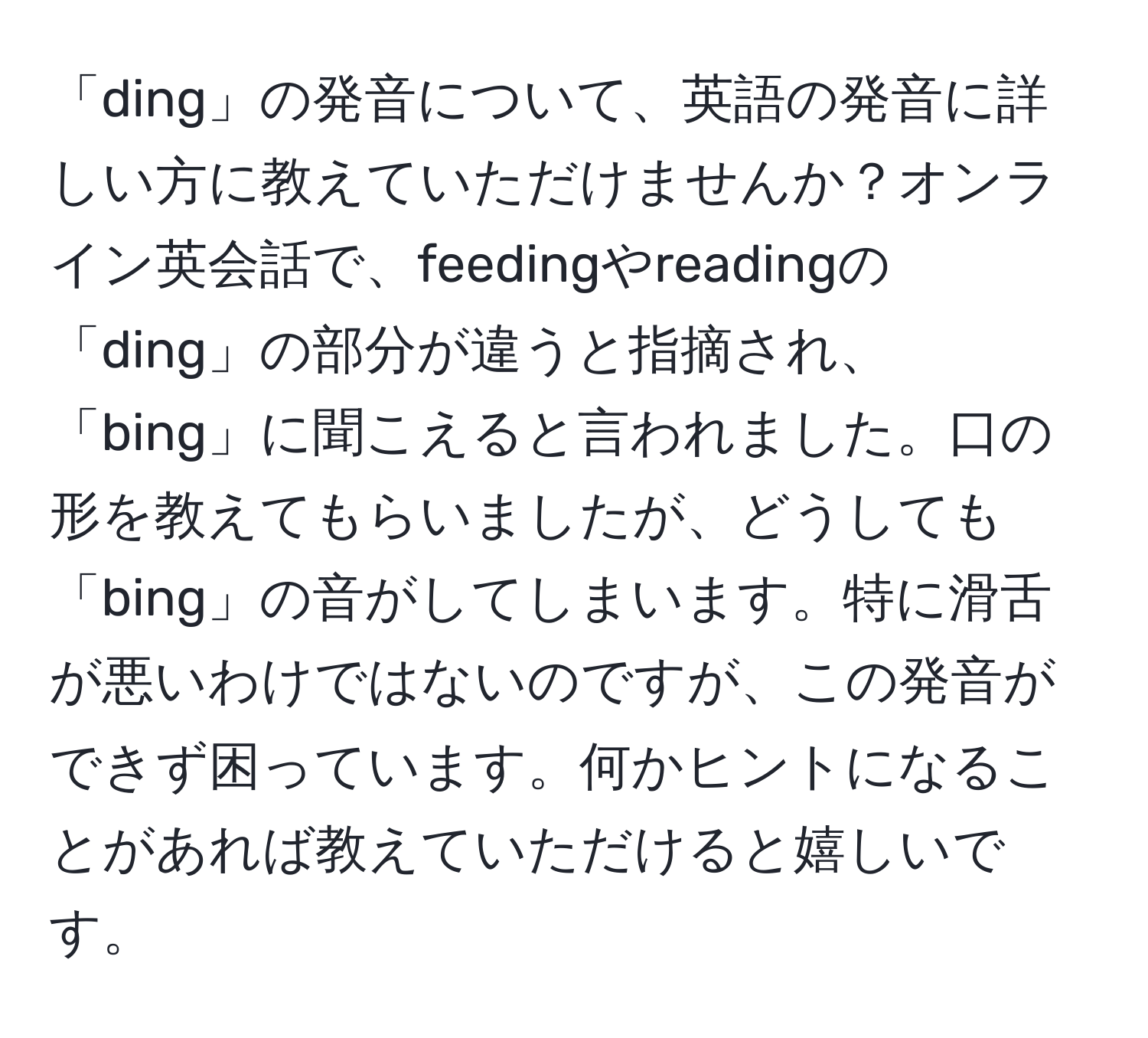 「ding」の発音について、英語の発音に詳しい方に教えていただけませんか？オンライン英会話で、feedingやreadingの「ding」の部分が違うと指摘され、「bing」に聞こえると言われました。口の形を教えてもらいましたが、どうしても「bing」の音がしてしまいます。特に滑舌が悪いわけではないのですが、この発音ができず困っています。何かヒントになることがあれば教えていただけると嬉しいです。