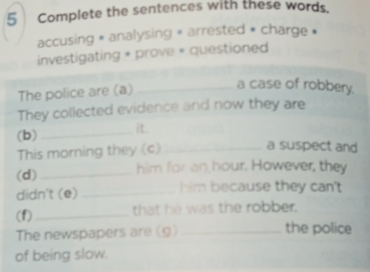 Complete the sentences with these words. 
accusing « analysing » arrested » charge » 
investigating * prove « questioned 
The police are (a)_ 
a case of robbery. 
They collected evidence and now they are 
_it. 
(b) _a suspect and 
This morning they (c) 
(d)_ 
him for an hour. However, they 
didn't (e)_ 
him because they can't 
(f)_ that he was the robber. 
The newspapers are (g)_ 
the police 
of being slow.