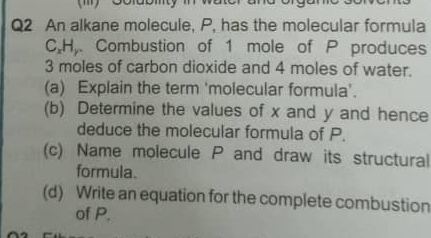 An alkane molecule, P, has the molecular formula 
C, H,. Combustion of 1 mole of P produces
3 moles of carbon dioxide and 4 moles of water. 
(a) Explain the term 'molecular formula'. 
(b) Determine the values of x and y and hence 
deduce the molecular formula of P. 
(c) Name molecule P and draw its structural 
formula. 
(d) Write an equation for the complete combustion 
of P.