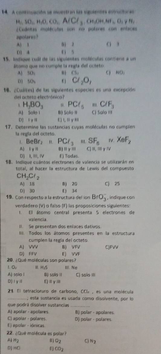 A continuación se muestran las siguientes estructuras
H_2,SO_2,H_2O,CO_2,AfCl_3,CH_2OH,NF_2
¿Cuántas moléculas son no pofares con enlaces
apolares?
A) 1 B 2 C) 3
D1 A ei s
15. Indique cuál de las siguientes moléculas contiene a un
átomo que no cumple la regía del octeto:
A) SO。 nì CS_1 C) NO_1
D SO_1 E ) Cl_2O_7
16. ¿Cuái(es) de las siguientes especies es una excepción
del octeto electrónico?
1 H_3BO_3 PCl_5 C/F_3
A) Solo l B) Solo II C) Salo III
D) ⅠγⅡ E) l,ⅡγⅢ
17. Determine las sustancias cuyas moléculas no cumpien
la regla del octeto.
L BeBr_2 ". PCl_3 '1. SF_6 IV. XeF_2
A) I y l B)ⅡγⅢ C)Ⅱ,ⅢγⅣ
D) I, III, IV E) Todas.
18. Indique cuántos electrones de valencia se utilizarán en
total, al hacer la estructura de Lewis del compuesto
CH_2Cl_2
A) 18 B) 20 C) 25
D) 30 E) 34
19. Con respecto a la estructura del ion BrO_3^(- , indique con
verdadero (V) o falso (F) las proposiciones siguientes:
I. El átomo central presenta 5 electrones de
valencia.
II. Se presentan dos enlaces dativos.
IIII. Todos los átomos presentes en la estructura
cumplen la regla del octeto.
A) VVV B) VFV C)FVV
D) FFV E) VVF
20. ¿Qué moléculas son polares?
L O_2) I. H_2S III. Ne
A) solo l B) solo II C) solo III
D)ⅠγⅡ E)iyⅢi
21. El tetracloruro de carbono, CCL, es una molécula
_; esta sustancia es usada como disolvente, por lo
que podrá disolver sustancias_
A) apolar - apolares. B) polar - apolares.
C) apolar - polares. D) polar - polares.
E) apolar - iónicas
22. ¿Qué molécula es polar?
A) H_2 B) sigma _2 C) N_2
D) HCl E) CO_2