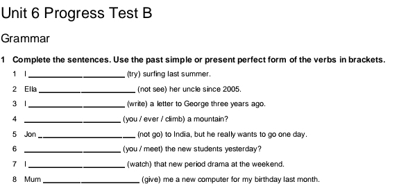 Progress Test B 
Grammar 
1 Complete the sentences. Use the past simple or present perfect form of the verbs in brackets. 
1 I_ (try) surfing last summer. 
2 Ella _(not see) her uncle since 2005. 
3 l _(write) a letter to George three years ago. 
4 _(you / ever / climb) a mountain? 
5 Jon _(not go) to India, but he really wants to go one day. 
6 _(you / meet) the new students yesterday? 
7 1 _(watch) that new period drama at the weekend. 
8 Mum _(give) me a new computer for my birthday last month.