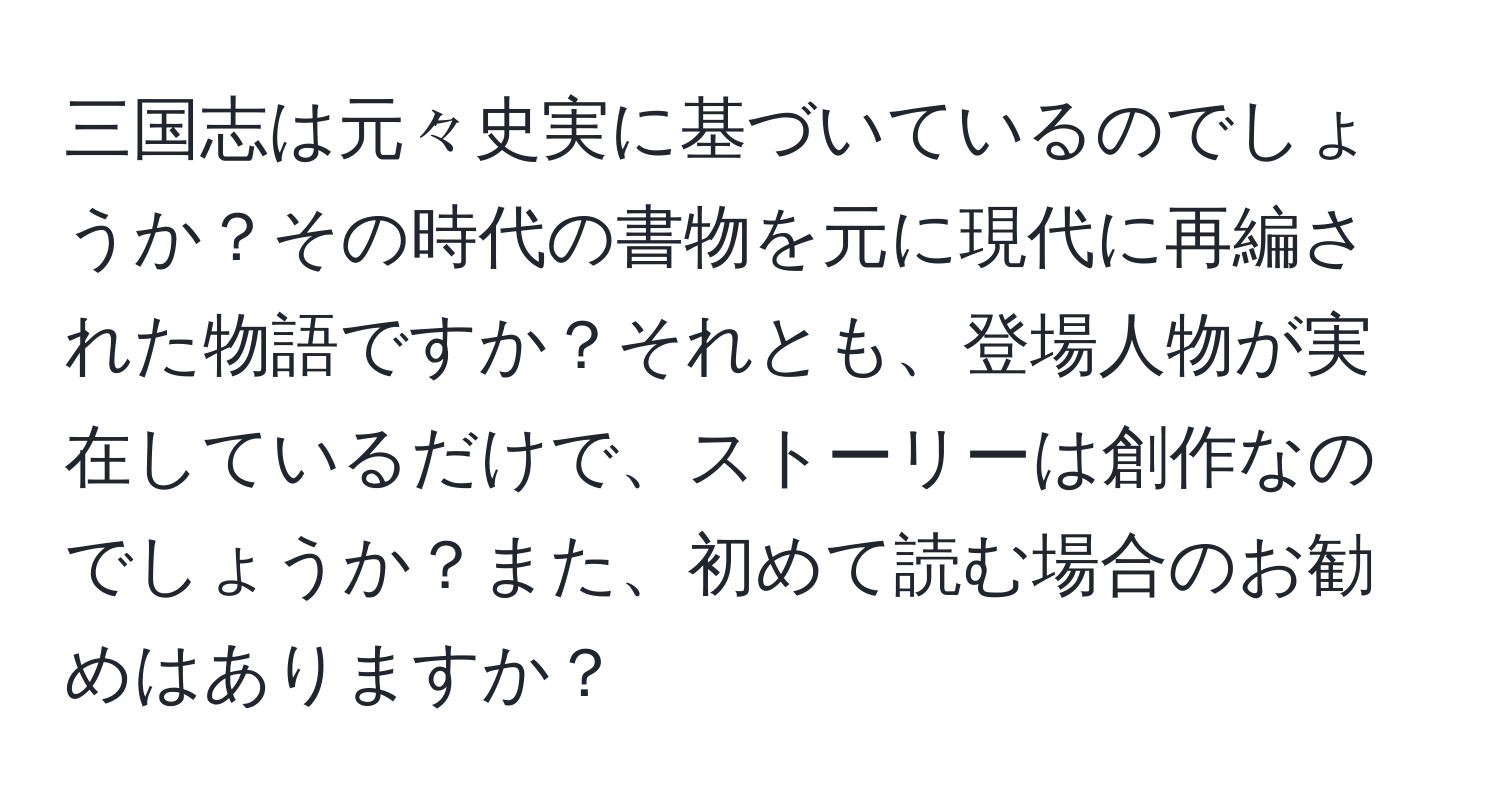 三国志は元々史実に基づいているのでしょうか？その時代の書物を元に現代に再編された物語ですか？それとも、登場人物が実在しているだけで、ストーリーは創作なのでしょうか？また、初めて読む場合のお勧めはありますか？