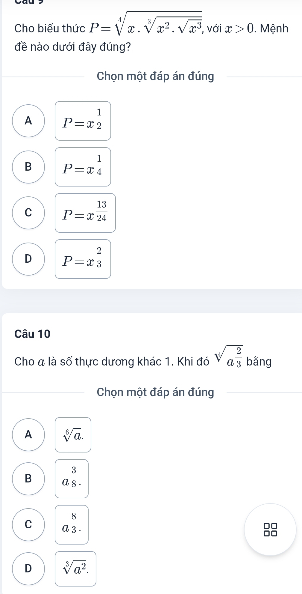 Cho biểu thức P=sqrt[4](x.sqrt [3]x^2.sqrt x^3) , với x>0. Mệnh
đề nào dưới đây đúng?
Chọn một đáp án đúng
A P=x^(frac 1)2
B P=x^(frac 1)4
C P=x^(frac 13)24
D P=x^(frac 2)3
Câu 10
Cho a là số thực dương khác 1. Khi đó sqrt[4](a^(frac 2)3) bằng
Chọn một đáp án đúng
A sqrt[6](a).
B a^(frac 3)8.
C a^(frac 8)3.
D sqrt[3](a^2).