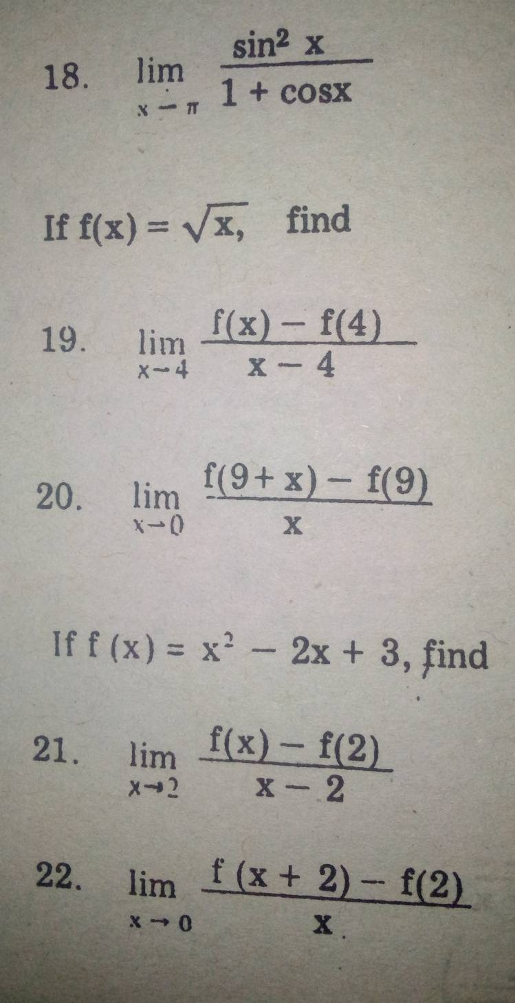 limlimits _xto π  sin^2x/1+cos x 
If f(x)=sqrt(x,) ₹find 
19. limlimits _xto 4 (f(x)-f(4))/x-4 
20. limlimits _xto 0 (f(9+x)-f(9))/x 
If f(x)=x^2-2x+3 , find 
21. limlimits _xto 2 (f(x)-f(2))/x-2 
22. limlimits _xto 0 (f(x+2)-f(2))/x. 