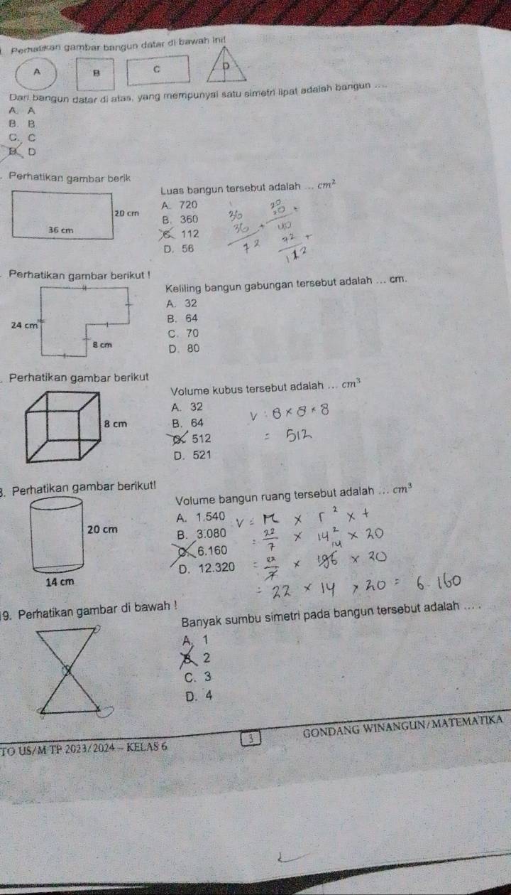 Perhalikan gambar bangun datar di bawah ini!
A B
Dari bangun datar di atas, yang mempunyai satu simetn lipat adaish bangun ....
A. A
B. B
C. C
B. D
Perhatikan gambar berik cm^2
Luas bangun tersebut adalah ...
A. 720
B. 360
6 112
D. 56. Perhatikan gambar berikut !
Keliling bangun gabungan tersebut adalah ... cm.
A. 32
B. 64
C. 70
D. 80
Perhatikan gambar berikut
Volume kubus tersebut adaiah...cm^3
A. 32
B. 64
0 512
D. 521. Perhatikan gambar berikut!
Volume bangun ruang tersebut adalah ... cm^3
A. 1.540
B. 3.080
0 6.160
D. 12.320
9. Perhatikan gambar di bawah !
Banyak sumbu simetri pada bangun tersebut adalah ... .
A. 1
8、 2
C. 3
D. 4
3 GONDANG WINANGUN/MATEMATIKA
TO US/M TP 2023/2024 - KELAS 6