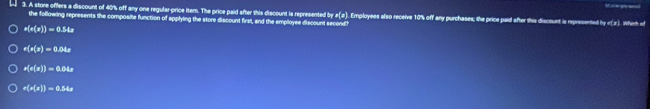 A 3. A store offers a discount of 40% off any one regular-price item. The price paid after this discount is represented by 1(x ). Employees also receive 10% off any purchases; the price paid after this discount is represented by c(z). Which of
the following represents the composite function of applying the store discount first, and the employee discount second?
s(e(x))=0.54x
e(s(x)=0.04x
s(c(x))=0.04x
c(s(x))=0.54x