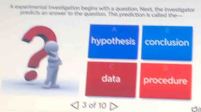 A experimental investigation begins with a question. Next, the investigator
predicts an answer to the question. This prediction is called the
hypothesis conclusion
D
data procedure
3 of 10