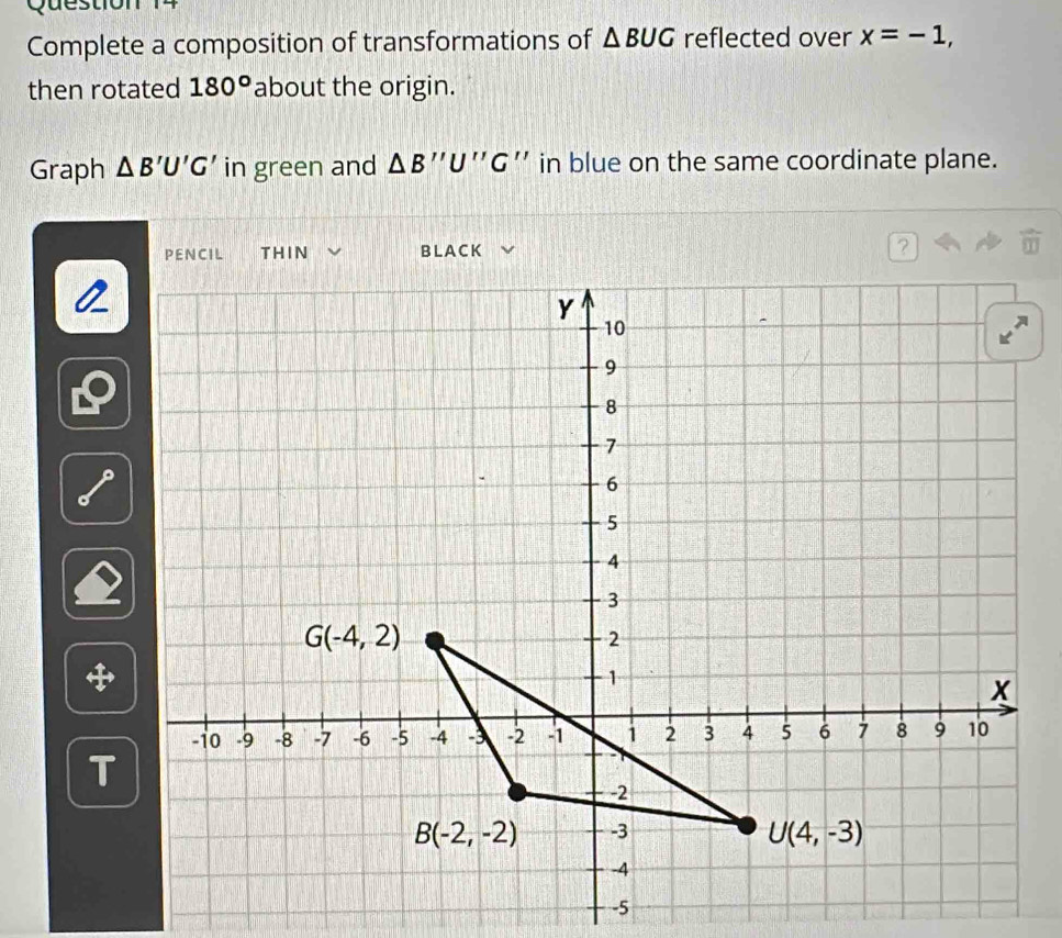 Complete a composition of transformations of △ BUG reflected over x=-1,
then rotated 180° about the origin.
Graph △ B'U'G' in green and △ B''U''G '' in blue on the same coordinate plane.