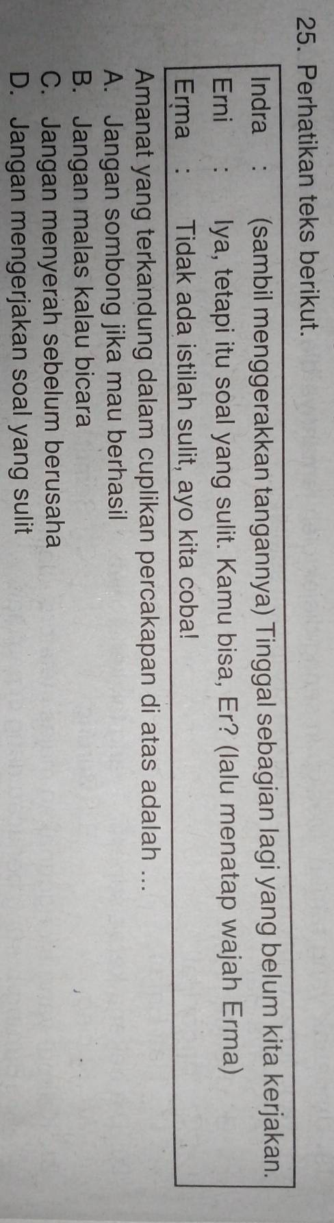 Perhatikan teks berikut.
Indra : (sambil menggerakkan tangannya) Tinggal sebagian lagi yang belum kita kerjakan.
Erni : lya, tetapi itu soal yang sulit. Kamu bisa, Er? (lalu menatap wajah Erma)
Erma: Tidak ada istilah sulit, ayo kita coba!
Amanat yang terkandung dalam cuplikan percakapan di atas adalah ...
A. Jangan sombong jika mau berhasil
B. Jangan malas kalau bicara
C. Jangan menyerah sebelum berusaha
D. Jangan mengerjakan soal yang sulit