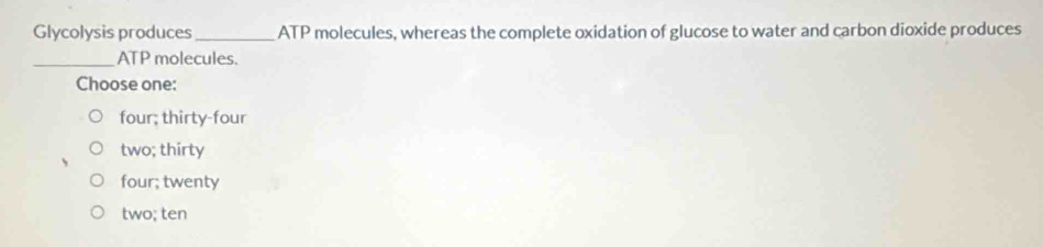 Glycolysis produces_ ATP molecules, whereas the complete oxidation of glucose to water and carbon dioxide produces
_ATP molecules.
Choose one:
four; thirty-four
two; thirty
four; twenty
two; ten