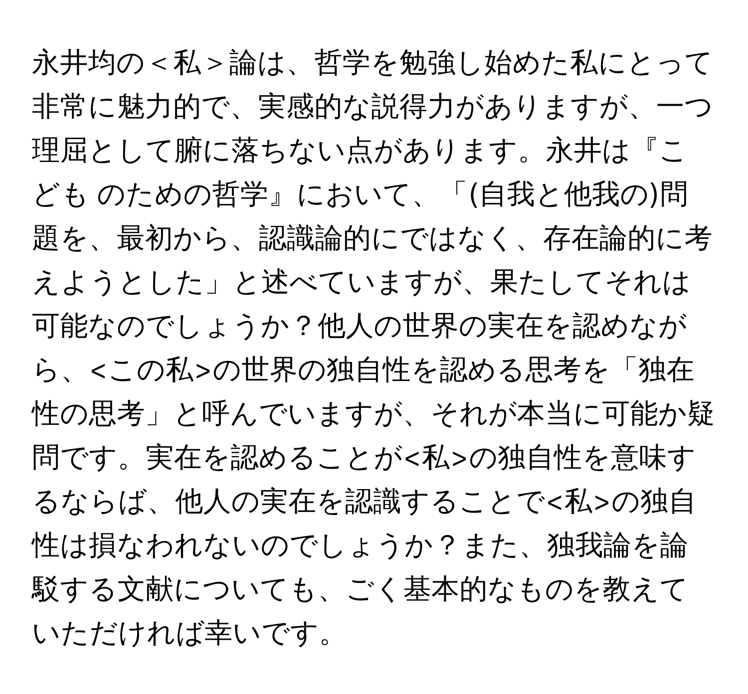 永井均の＜私＞論は、哲学を勉強し始めた私にとって非常に魅力的で、実感的な説得力がありますが、一つ理屈として腑に落ちない点があります。永井は『こども のための哲学』において、「(自我と他我の)問題を、最初から、認識論的にではなく、存在論的に考えようとした」と述べていますが、果たしてそれは可能なのでしょうか？他人の世界の実在を認めながら、 の世界の独自性を認める思考を「独在性の思考」と呼んでいますが、それが本当に可能か疑問です。実在を認めることが の独自性を意味するならば、他人の実在を認識することで の独自性は損なわれないのでしょうか？また、独我論を論駁する文献についても、ごく基本的なものを教えていただければ幸いです。