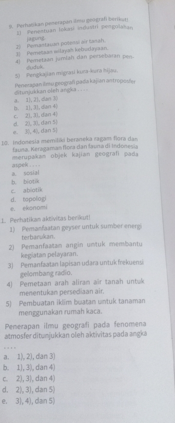 Perhatikan penerapan ilmu geografi berikut!
1) Penentuan lokasi industri pengolahan
jagung.
2) Pemantauan potensi air tanah.
3) Pemetaan wilayah kebudayaan.
4) Pemetaan jumlah dan persebaran pen-
duduk.
5) Pengkajian migrasi kura-kura hijau.
Penerapan ilmu geografi pada kajian antroposfer
ditunjukkan oleh angka . . . .
a. 1), 2), dan 3)
b. 1), 3), dan 4)
c. 2), 3), dan 4)
d. 2), 3), dan 5)
e. 3), 4), dan 5)
10. Indonesia memiliki beraneka ragam flora dan
fauna. Keragaman flora dan fauna di Indonesia
merupakan objek kajian geografi pada
aspek . . . .
a. sosial
b. biotik
c. abiotik
d. topologi
e. ekonomi
1. Perhatikan aktivitas berikut!
1) Pemanfaatan geyser untuk sumber energi
terbarukan.
2) Pemanfaatan angin untuk membantu
kegiatan pelayaran.
3) Pemanfaatan lapisan udara untuk frekuensi
gelombang radio.
4) Pemetaan arah aliran air tanah untuk
menentukan persediaan air.
5) Pembuatan iklim buatan untuk tanaman
menggunakan rumah kaca.
Penerapan ilmu geografi pada fenomena
atmosfer ditunjukkan oleh aktivitas pada angka
a. 1), 2), dan 3)
b. 1), 3), dan 4)
c. 2), 3), dan 4)
d. 2), 3), dan 5)
e. 3), 4), dan 5)