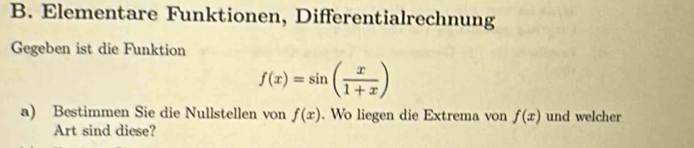 Elementare Funktionen, Differentialrechnung 
Gegeben ist die Funktion
f(x)=sin ( x/1+x )
a) Bestimmen Sie die Nullstellen von f(x). Wo liegen die Extrema von f(x) und welcher 
Art sind diese?