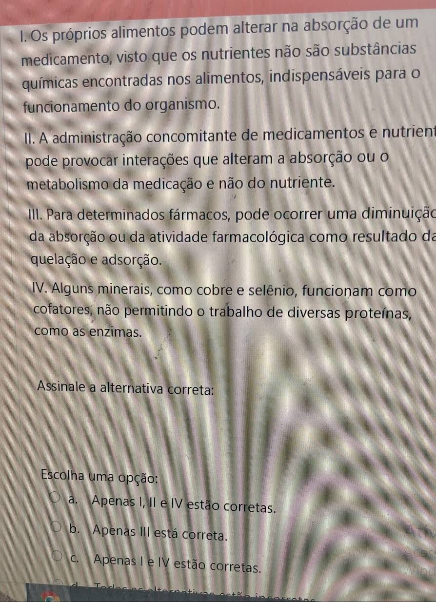 Os próprios alimentos podem alterar na absorção de um
medicamento, visto que os nutrientes não são substâncias
químicas encontradas nos alimentos, indispensáveis para o
funcionamento do organismo.
II. A administração concomitante de medicamentos e nutrient
pode provocar interações que alteram a absorção ou o
metabolismo da medicação e não do nutriente.
III. Para determinados fármacos, pode ocorrer uma diminuição
da absorção ou da atividade farmacológica como resultado da
quelação e adsorção.
IV. Alguns minerais, como cobre e selênio, funcionam como
cofatores, não permitindo o trabalho de diversas proteínas,
como as enzimas.
Assinale a alternativa correta:
Escolha uma opção:
a. Apenas I, II e IV estão corretas.
b. Apenas III está correta.
c. Apenas I e IV estão corretas.