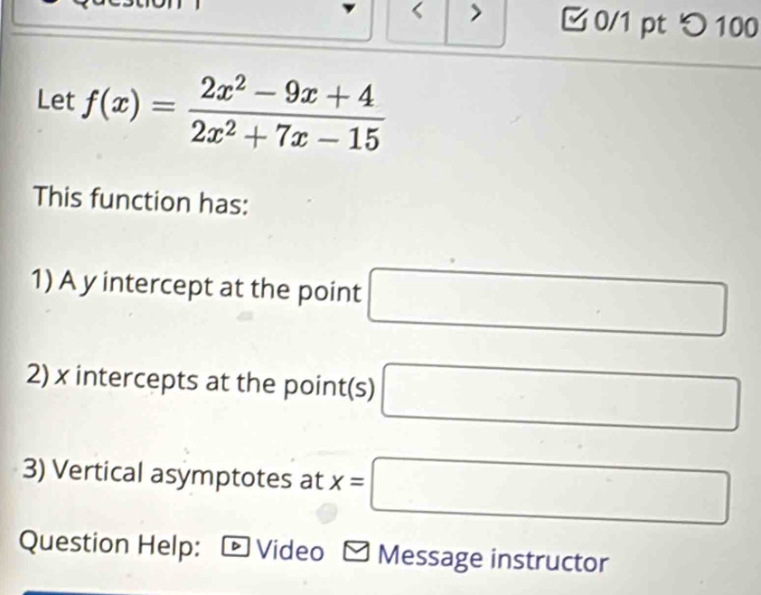 > 
0/1 pt つ 100 
Let f(x)= (2x^2-9x+4)/2x^2+7x-15 
This function has: 
1) A y intercept at the point □
2) x intercepts at the point(s) □
3) Vertical asymptotes at x=□
Question Help: Video Message instructor