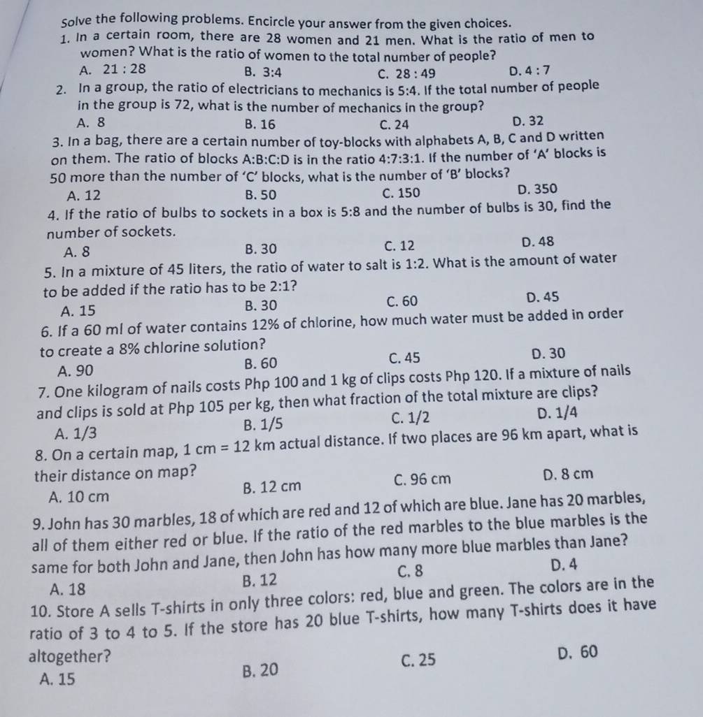 Solve the following problems. Encircle your answer from the given choices.
1. In a certain room, there are 28 women and 21 men. What is the ratio of men to
women? What is the ratio of women to the total number of people?
A. 21:28 B. 3:4 C. 28:49 D. 4:7
2. In a group, the ratio of electricians to mechanics is 5:4. If the total number of people
in the group is 72, what is the number of mechanics in the group?
A. 8 B. 16 C. 24 D. 32
3. In a bag, there are a certain number of toy-blocks with alphabets A, B, C and D written
on them. The ratio of blocks A:B:C:D is in the ratio 4:7:3:1. If the number of ‘A’ blocks is
50 more than the number of ‘C’ blocks, what is the number of ‘B’ blocks?
A. 12 B. 50 C. 150 D. 350
4. If the ratio of bulbs to sockets in a box is 5:8 and the number of bulbs is 30, find the
number of sockets.
A. 8 B. 30 C. 12 D. 48
5. In a mixture of 45 liters, the ratio of water to salt is 1:2. What is the amount of water
to be added if the ratio has to be 2:1 ?
C. 60
A. 15 B. 30 D. 45
6. If a 60 ml of water contains 12% of chlorine, how much water must be added in order
to create a 8% chlorine solution?
C. 45
A. 90 B. 60 D. 30
7. One kilogram of nails costs Php 100 and 1 kg of clips costs Php 120. If a mixture of nails
and clips is sold at Php 105 per kg, then what fraction of the total mixture are clips?
A. 1/3 B. 1/5 C. 1/2 D. 1/4
8. On a certain map, 1cm=12km actual distance. If two places are 96 km apart, what is
their distance on map? D. 8 cm
A. 10 cm B. 12 cm C. 96 cm
9. John has 30 marbles, 18 of which are red and 12 of which are blue. Jane has 20 marbles,
all of them either red or blue. If the ratio of the red marbles to the blue marbles is the
same for both John and Jane, then John has how many more blue marbles than Jane?
C. 8 D. 4
A. 18 B. 12
10. Store A sells T-shirts in only three colors: red, blue and green. The colors are in the
ratio of 3 to 4 to 5. If the store has 20 blue T-shirts, how many T-shirts does it have
altogether? C. 25
A. 15 B. 20 D.60