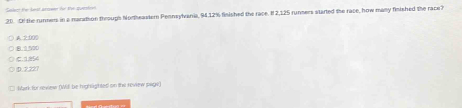 Select the best answer for the question
20. Of the runners in a marathon through Northeastern Pennsylvania, 94.12% finished the race. If 2,125 runners started the race, how many finished the race?
A. 2.00D
B. 1500
(C. 1;854
D. 2.227
Mark for review (Will be highlighted on the review page)