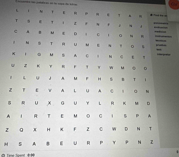 Encuentre las palabras en la sopa de letras 
5V 
L 1 N T E R P R E T A R Find the w 
T s E T z F N F J N J psicometria evaluacion 
medicion 
C A B M E D 1 C 1 。 N R instrumentos 
tecnicas 
1 N s T R U M E N T 。 s pruebas 
test 
K 1 G M s A C 1 N C E T interpretar 
U z K Y R F T Y W M 。 。 
1 L U J A M F H s B T 1 
z T E v A L U A C 1 。 N 
s R U G U Y L R K M D 
A 1 R T E M C 1 S P A 
z Q H K F z C W D N T 
H S A B E U R P Y P N Z 
0 
Time Spent: 0:00