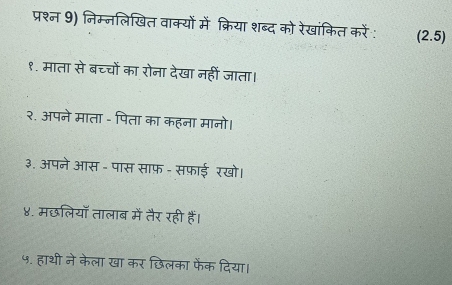 प्रश्न 9) निम्नलिखित वाक्यों में क्रिया शब्द को रेखांकित करें: (2.5)
१. माता से बच्चों का रोना देखा नहीं जाता। 
२. अपने माता - पिता का कहना मानो। 
३. अपने आस - पास साफ़ - सफ़ाई रखो। 
४. मछलियॉ तालाब में तैर रही हैं। 
५. हाथी ने केला खा कर छिलका फेंक दिया।