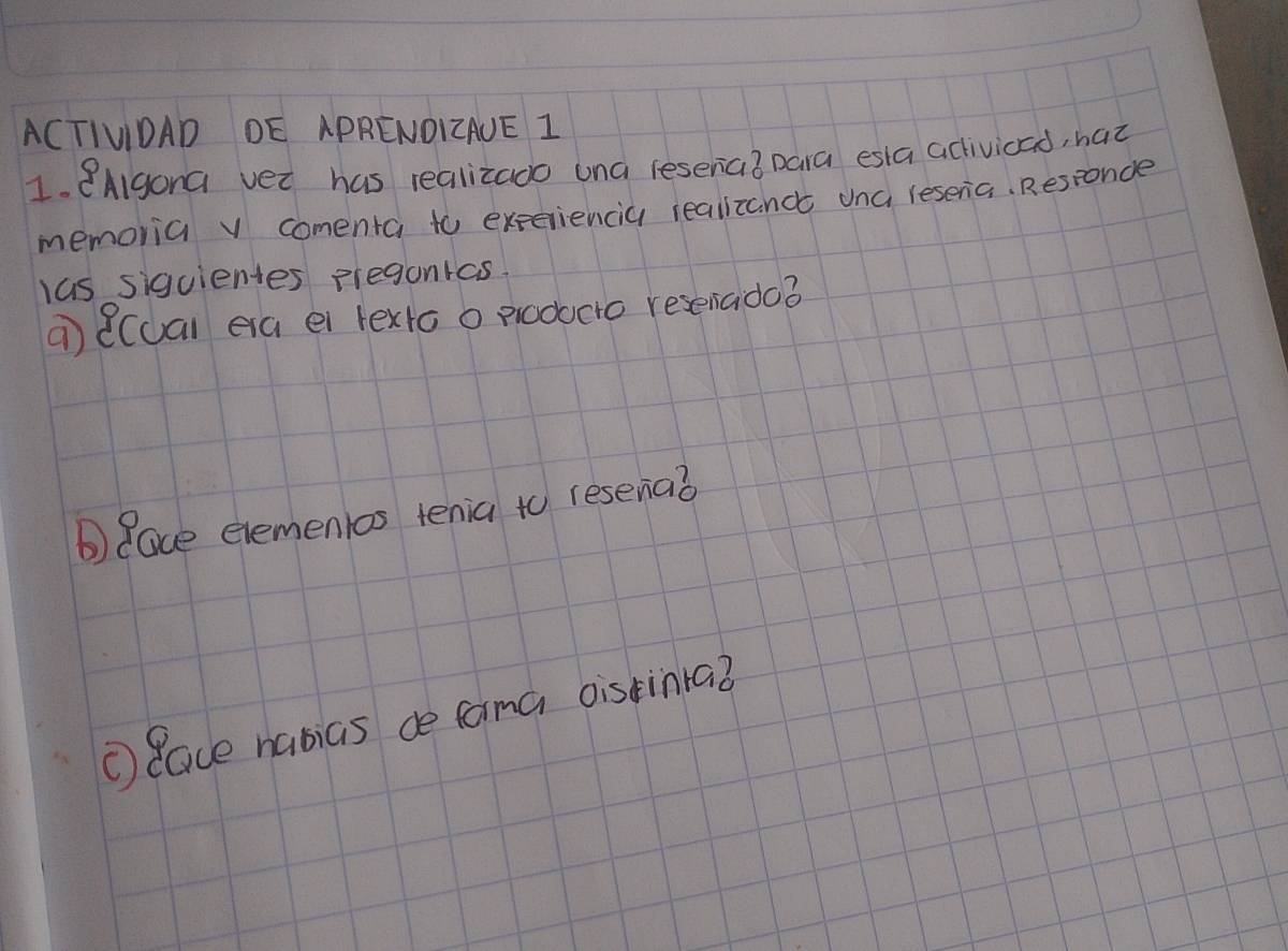 ACTIVIDAD DE APRENDIAUE 1 
1. 8AIgona vet has realizado una (esenia? para esla activicad, haz 
memoria v comenta to experiencia realizanc una resena. Responcle 
las siguientes preganras 
a) ((ual ea ei texto o producto resenado? 
b) Race elemenlos tenia to resenaò 
① Race nabias ce fama oistinra?