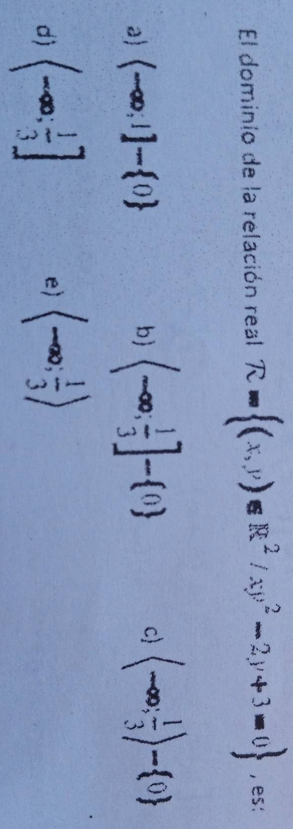 El dominio de la relación real R= (x,y)∈ R^2/xy^2-2y+3=0 , es:
a) (-∈fty ,1]- 0 b (-∈fty ; 1/3 ]- 0 c langle -∈fty ; 1/3 rangle - 0
d) (-∈fty ; 1/3 ] (-∈fty ; 1/3 )
e)