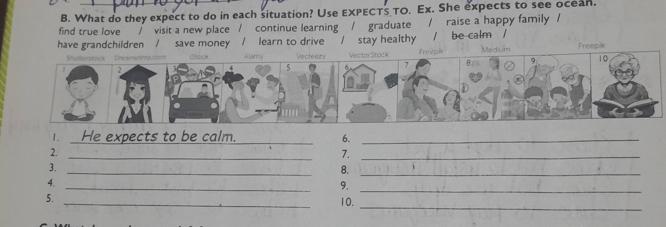 What do they expect to do in each situation? Use EXPECTS_TO. Ex. She expects to see ocean. 
find true love _/ visit a new place / continue learning / graduate / raise a happy family / 
have grandchildren / save money / learn to drive / stay healthy / be calm / 
Medium 
Freepik 
1. _He expects to be calm._ 6._ 
_ 
2. 
7._ 
_ 
3. 
8._ 
_ 
4. 
9._ 
_ 
5. 
10._