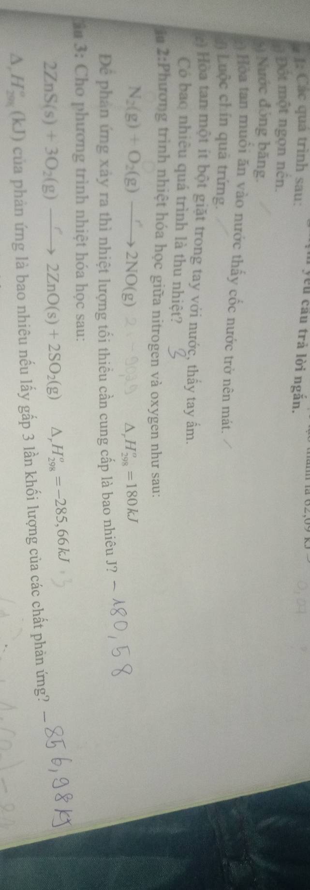 I: Các quá trình sau: 
n yêu cầu trả lời ngăn. 
Đột một ngọn nên. 
6) Nước đóng băng. 
: Hòa tan muồi ăn vào nước thấy cốc nước trở nên mát. 
) Luộc chín quả trứng. 
Hoa tan một ít bột giặt trong tay với nước, thấy tay ấm. 
Có bao nhiều quá trình là thu nhiệt? 
ậu 2:Phương trình nhiệt hóa học giữa nitrogen và oxygen như sau:
N_2(g)+O_2(g)to 2NO(g)
△ _rH_(298)^o=180kJ
Để phản ứng xảy ra thì nhiệt lượng tối thiều cần cung cấp là bao nhiêu J? 
ân 3: Cho phương trình nhiệt hóa học sau:
2ZnS(s)+3O_2(g)to 2ZnO(s)+2SO_2(g) △ _rH_(298)^o=-285,66kJ
△ ,H_(201)°(kJ) của phản ứng là bao nhiêu nếu lấy gấp 3 lần khối lượng của các chất phản ứng?