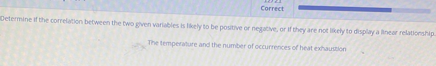 Correct 
Determine if the correlation between the two given variables is likely to be positive or negative, or if they are not likely to display a linear relationship 
The temperature and the number of occurrences of heat exhaustion