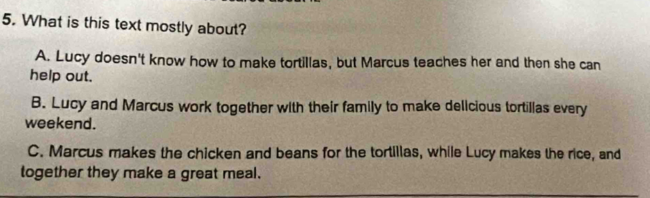 What is this text mostly about?
A. Lucy doesn't know how to make tortillas, but Marcus teaches her and then she can
help out.
B. Lucy and Marcus work together with their family to make delicious tortillas every
weekend.
C. Marcus makes the chicken and beans for the tortillas, while Lucy makes the rice, and
together they make a great meal.