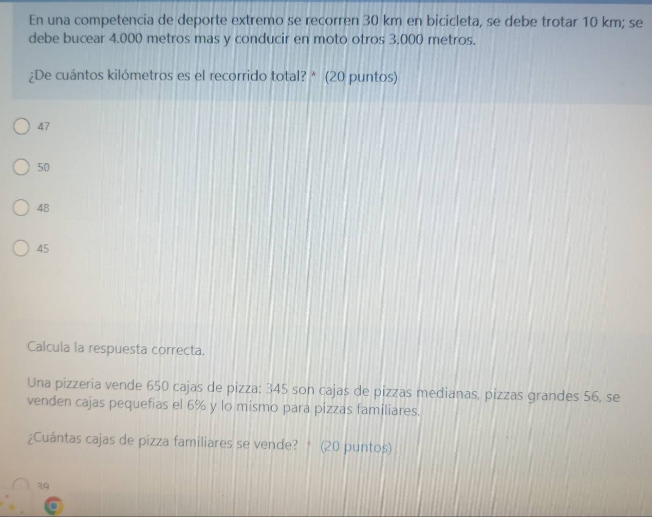 En una competencia de deporte extremo se recorren 30 km en bicicleta, se debe trotar 10 km; se
debe bucear 4.000 metros mas y conducir en moto otros 3.000 metros.
¿De cuántos kilómetros es el recorrido total? * (20 puntos)
47
50
48
45
Calcula la respuesta correcta.
Una pizzeria vende 650 cajas de pizza: 345 son cajas de pizzas medianas, pizzas grandes 56, se
venden cajas pequefias el 6% y lo mismo para pizzas familiares.
¿Cuántas cajas de pizza familiares se vende? * (20 puntos)
39