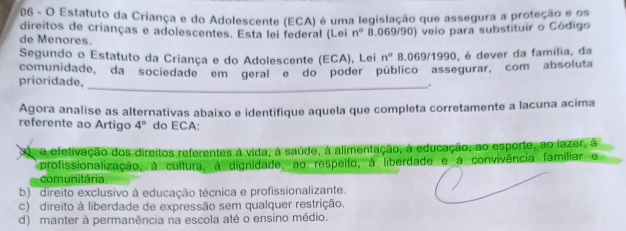 Estatuto da Criança e do Adolescente (ECA) é uma legislação que assegura a proteção e os
direitos de crianças e adolescentes. Esta lei federal (Leí n° 8.069/90) veio para substituir o Código
de Menores.
Segundo o Estatuto da Criança e do Adolescente (ECA), Lei n° 8.069/1990, é dever da família, da
comunidade, da sociedade em geral e do poder público assegurar, com absoluta
prioridade,
_.
Agora analise as alternativas abaixo e identifique aquela que completa corretamente a lacuna acima
referente ao Artigo 4° do ECA:
a efetivação dos direitos referentes à vida, à saúde, à alimentação, à educação, ao esporte, ao lazer, à
profissionalização, à cultura, à dignidade, ao respeito, à liberdade e à convivência familiar e
comunitária.
b) direito exclusivo à educação técnica e profissionalizante.
c) direito à liberdade de expressão sem qualquer restrição.
d) manter à permanência na escola até o ensino médio.