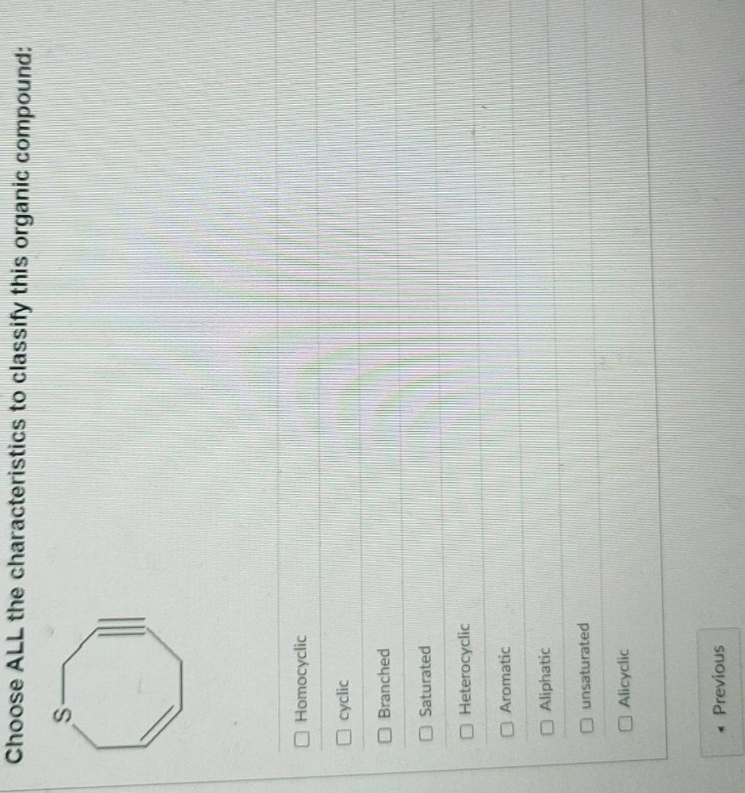 Choose ALL the characteristics to classify this organic compound:
Homocyclic
cyclic
Branched
Saturated
Heterocyclic
Aromatic
Aliphatic
unsaturated
Alicyclic
Previous